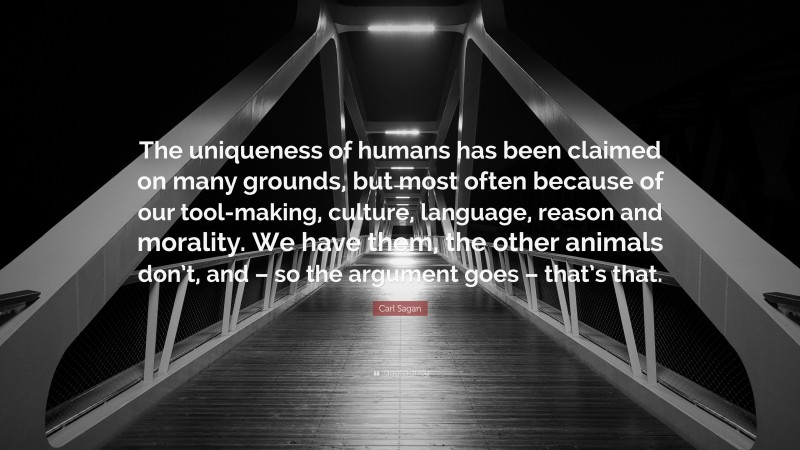 Carl Sagan Quote: “The uniqueness of humans has been claimed on many grounds, but most often because of our tool-making, culture, language, reason and morality. We have them, the other animals don’t, and – so the argument goes – that’s that.”