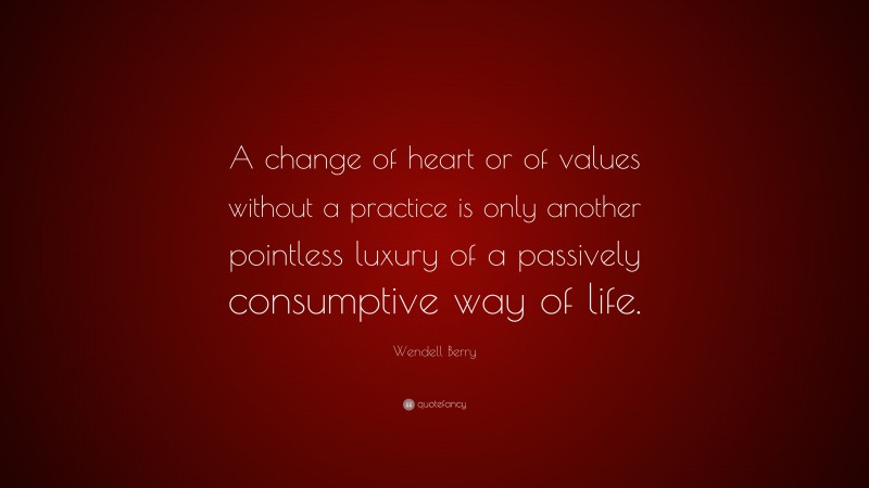 Wendell Berry Quote: “A change of heart or of values without a practice is only another pointless luxury of a passively consumptive way of life.”