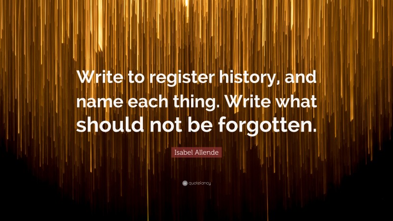Isabel Allende Quote: “Write to register history, and name each thing. Write what should not be forgotten.”