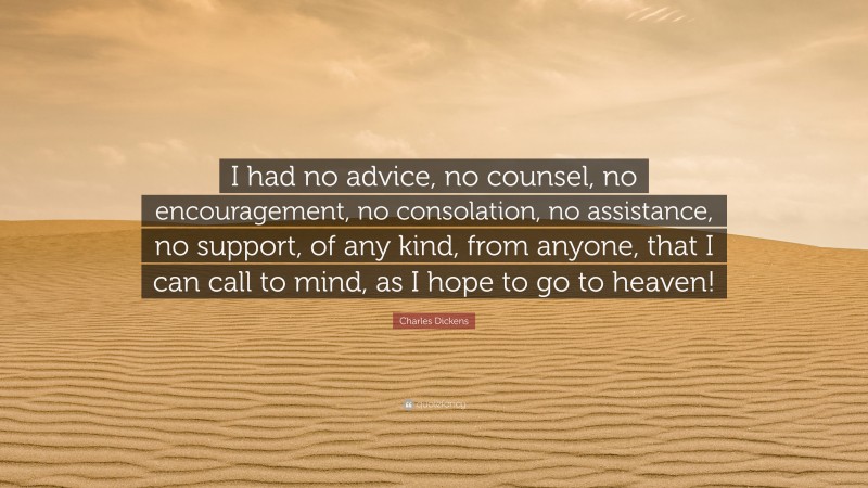 Charles Dickens Quote: “I had no advice, no counsel, no encouragement, no consolation, no assistance, no support, of any kind, from anyone, that I can call to mind, as I hope to go to heaven!”