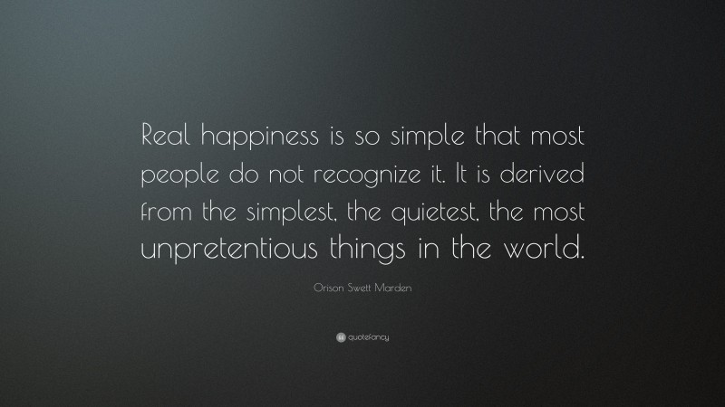 Orison Swett Marden Quote: “Real happiness is so simple that most people do not recognize it. It is derived from the simplest, the quietest, the most unpretentious things in the world.”