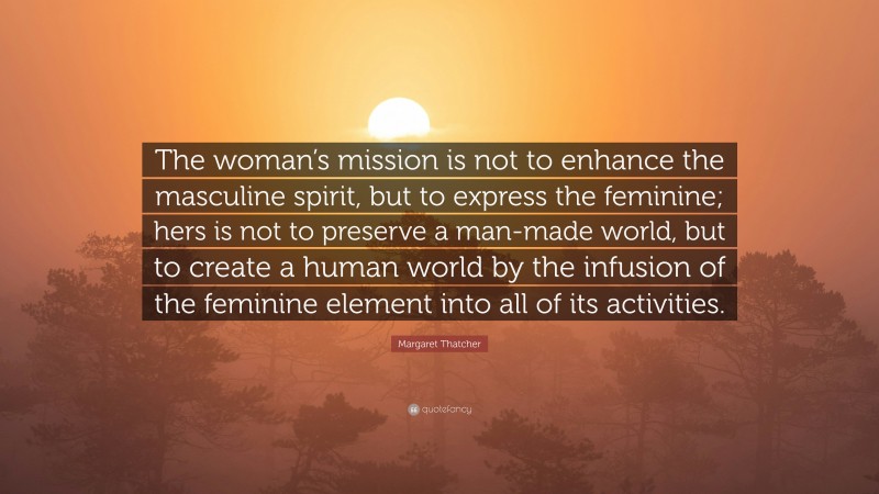 Margaret Thatcher Quote: “The woman’s mission is not to enhance the masculine spirit, but to express the feminine; hers is not to preserve a man-made world, but to create a human world by the infusion of the feminine element into all of its activities.”