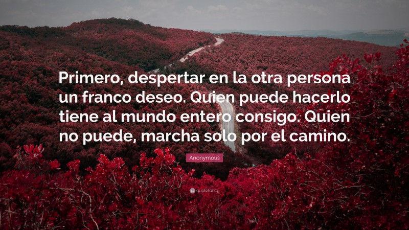Anonymous Quote: “Primero, despertar en la otra persona un franco deseo. Quien puede hacerlo tiene al mundo entero consigo. Quien no puede, marcha solo por el camino.”