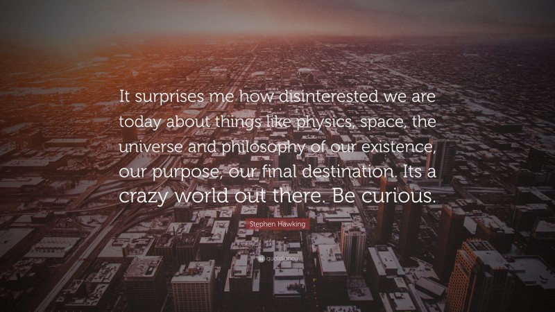 Stephen Hawking Quote: “It surprises me how disinterested we are today about things like physics, space, the universe and philosophy of our existence, our purpose, our final destination. Its a crazy world out there. Be curious.”
