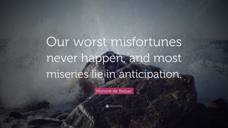 Honoré de Balzac Quote: “Our worst misfortunes never happen, and most miseries lie in anticipation.”