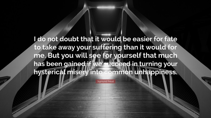 Sigmund Freud Quote: “I do not doubt that it would be easier for fate to take away your suffering than it would for me. But you will see for yourself that much has been gained if we succeed in turning your hysterical misery into common unhappiness.”
