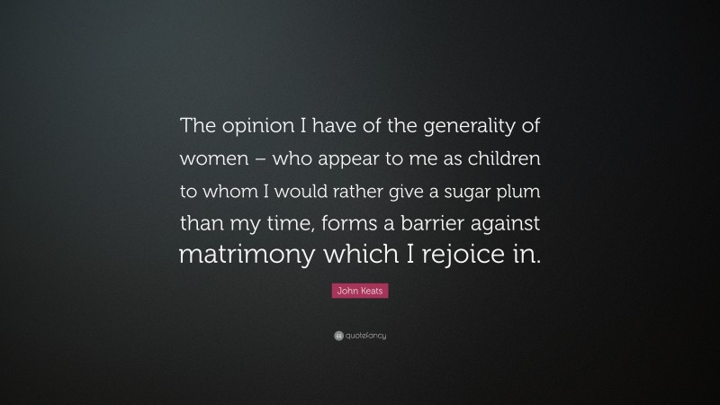 John Keats Quote: “The opinion I have of the generality of women – who appear to me as children to whom I would rather give a sugar plum than my time, forms a barrier against matrimony which I rejoice in.”