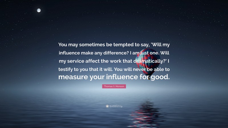 Thomas S. Monson Quote: “You may sometimes be tempted to say, ‘Will my influence make any difference? I am just one. Will my service affect the work that dramatically?’ I testify to you that it will. You will never be able to measure your influence for good.”