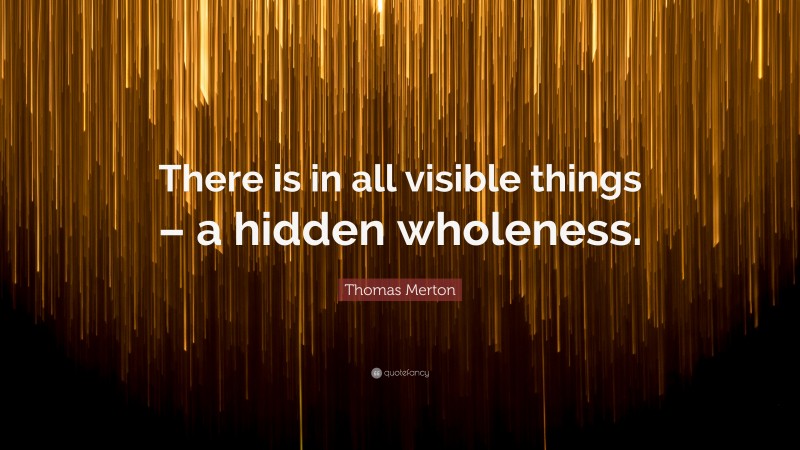 Thomas Merton Quote: “There is in all visible things – a hidden wholeness.”