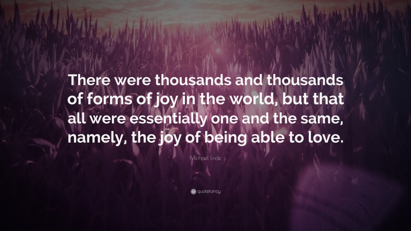 Michael Ende Quote: “There were thousands and thousands of forms of joy in the world, but that all were essentially one and the same, namely, the joy of being able to love.”