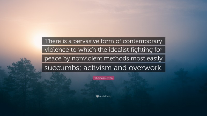 Thomas Merton Quote: “There is a pervasive form of contemporary violence to which the idealist fighting for peace by nonviolent methods most easily succumbs; activism and overwork.”