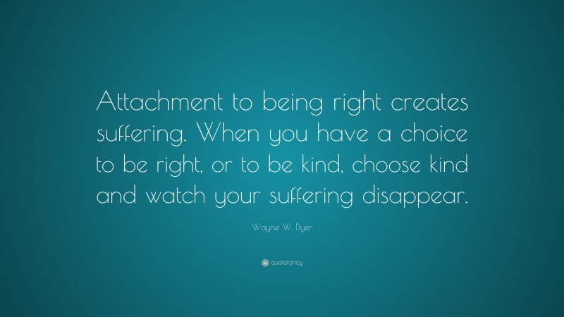 Wayne W. Dyer Quote: “Attachment to being right creates suffering. When you have a choice to be right, or to be kind, choose kind and watch your suffering disappear.”