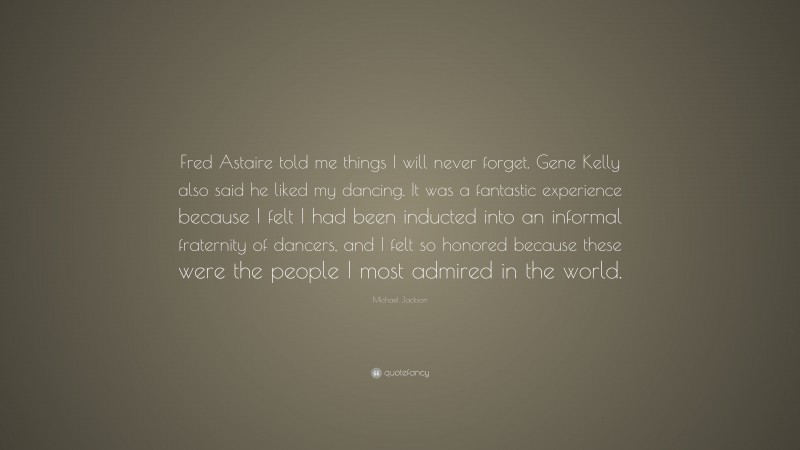 Michael Jackson Quote: “Fred Astaire told me things I will never forget. Gene Kelly also said he liked my dancing. It was a fantastic experience because I felt I had been inducted into an informal fraternity of dancers, and I felt so honored because these were the people I most admired in the world.”