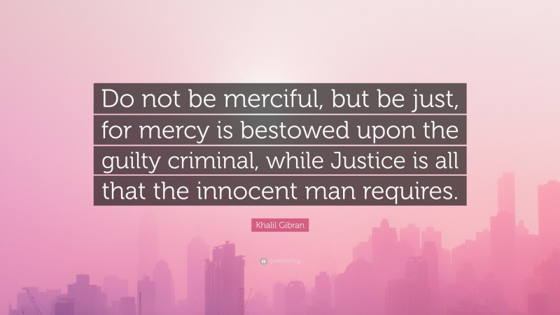 Khalil Gibran Quote: “Do not be merciful, but be just, for mercy is bestowed upon the guilty criminal, while Justice is all that the innocent man requires.”