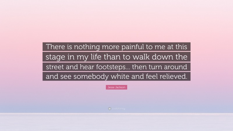 Jesse Jackson Quote: “There is nothing more painful to me at this stage in my life than to walk down the street and hear footsteps... then turn around and see somebody white and feel relieved.”