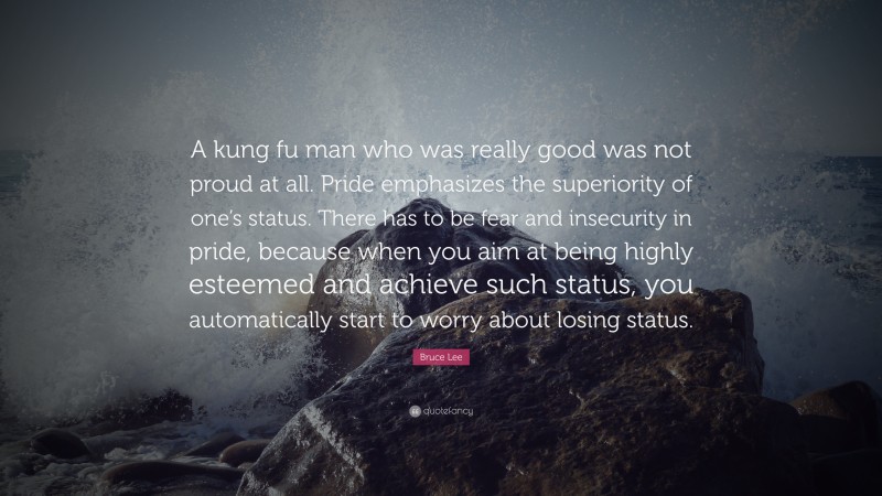 Bruce Lee Quote: “A kung fu man who was really good was not proud at all. Pride emphasizes the superiority of one’s status. There has to be fear and insecurity in pride, because when you aim at being highly esteemed and achieve such status, you automatically start to worry about losing status.”
