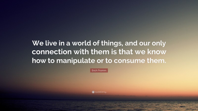 Erich Fromm Quote: “We live in a world of things, and our only connection with them is that we know how to manipulate or to consume them.”