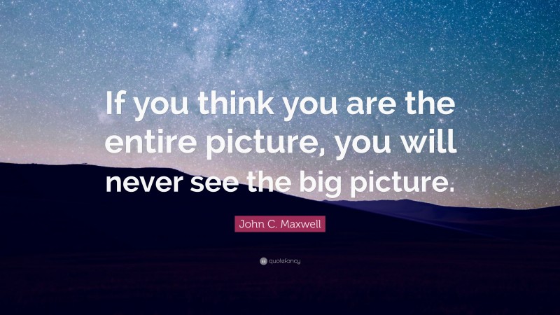 John C. Maxwell Quote: “If you think you are the entire picture, you will never see the big picture.”