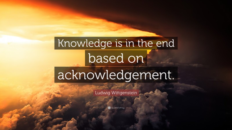 Ludwig Wittgenstein Quote: “Knowledge is in the end based on acknowledgement.”
