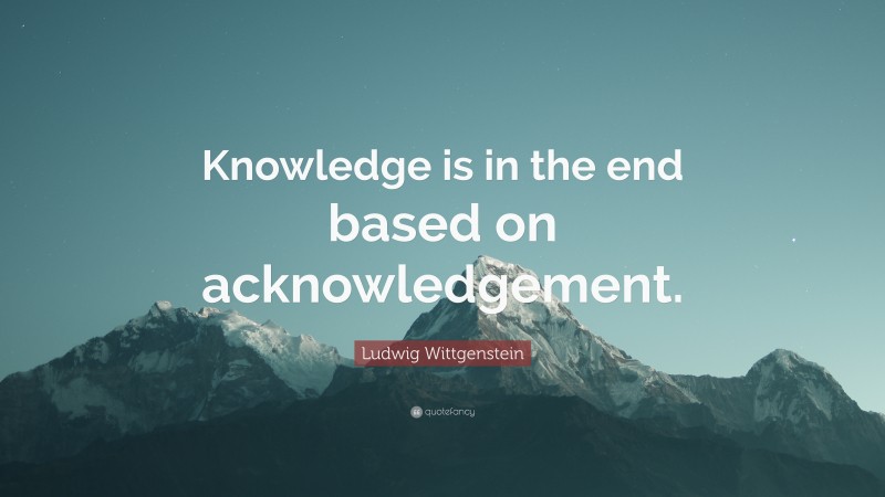 Ludwig Wittgenstein Quote: “Knowledge is in the end based on acknowledgement.”