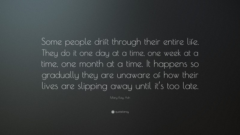 Mary Kay Ash Quote: “Some people drift through their entire life. They do it one day at a time, one week at a time, one month at a time. It happens so gradually they are unaware of how their lives are slipping away until it’s too late.”