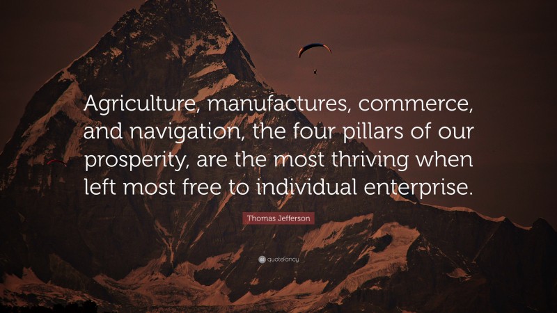 Thomas Jefferson Quote: “Agriculture, manufactures, commerce, and navigation, the four pillars of our prosperity, are the most thriving when left most free to individual enterprise.”