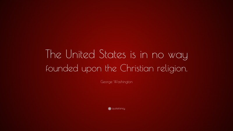 George Washington Quote: “The United States is in no way founded upon the Christian religion.”