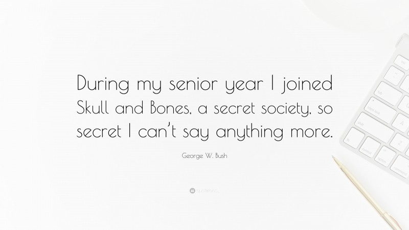 George W. Bush Quote: “During my senior year I joined Skull and Bones, a secret society, so secret I can’t say anything more.”