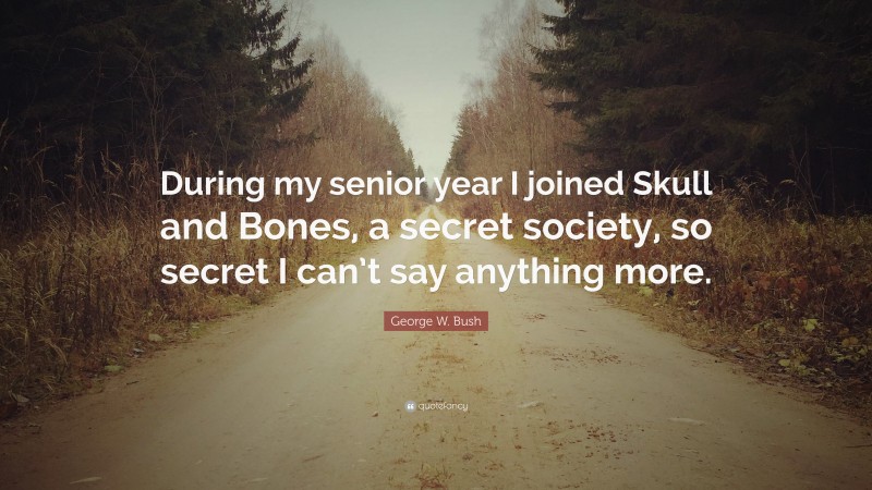 George W. Bush Quote: “During my senior year I joined Skull and Bones, a secret society, so secret I can’t say anything more.”