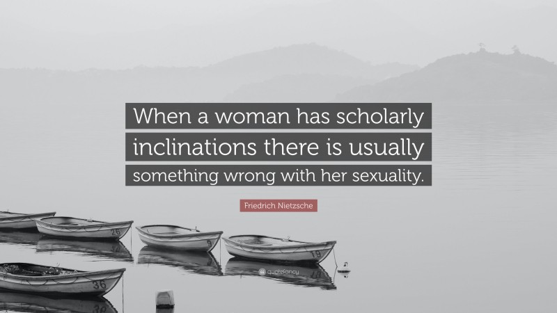 Friedrich Nietzsche Quote: “When a woman has scholarly inclinations there is usually something wrong with her sexuality.”