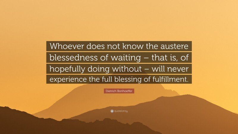 Dietrich Bonhoeffer Quote: “Whoever does not know the austere blessedness of waiting – that is, of hopefully doing without – will never experience the full blessing of fulfillment.”
