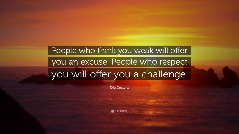 Eric Greitens Quote: “People who think you weak will offer you an excuse. People who respect you will offer you a challenge.”