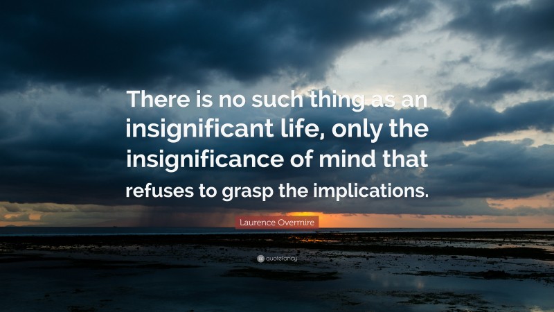 Laurence Overmire Quote: “There is no such thing as an insignificant life, only the insignificance of mind that refuses to grasp the implications.”