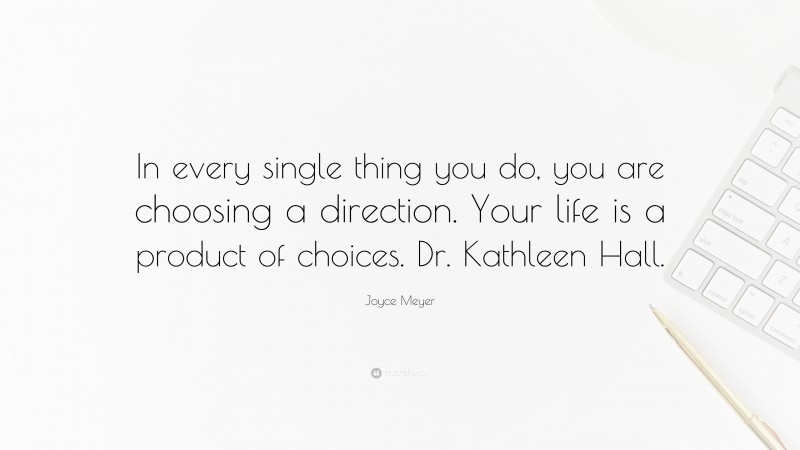 Joyce Meyer Quote: “In every single thing you do, you are choosing a direction. Your life is a product of choices. Dr. Kathleen Hall.”