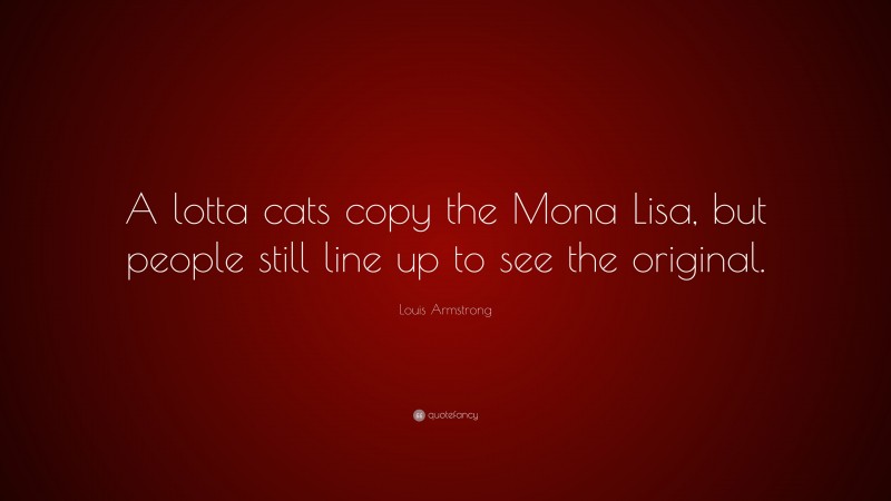 Louis Armstrong Quote: “A lotta cats copy the Mona Lisa, but people still line up to see the original.”