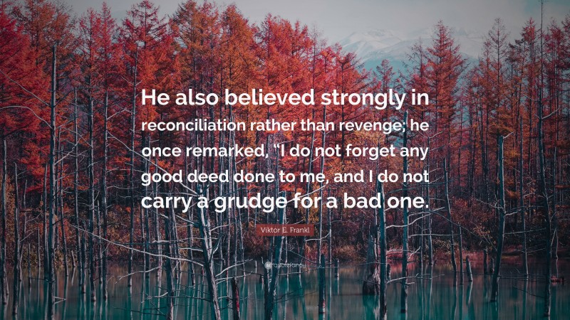 Viktor E. Frankl Quote: “He also believed strongly in reconciliation rather than revenge; he once remarked, “I do not forget any good deed done to me, and I do not carry a grudge for a bad one.”
