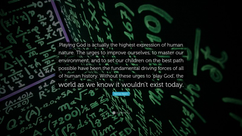 Ramez Naam Quote: “Playing God is actually the highest expression of human nature. The urges to improve ourselves, to master our environment, and to set our children on the best path possible have been the fundamental driving forces of all of human history. Without these urges to ‘play God’, the world as we know it wouldn’t exist today.”