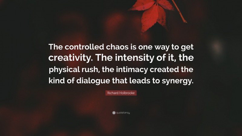 Richard Holbrooke Quote: “The controlled chaos is one way to get creativity. The intensity of it, the physical rush, the intimacy created the kind of dialogue that leads to synergy.”