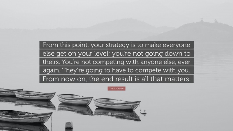 Tim S. Grover Quote: “From this point, your strategy is to make everyone else get on your level; you’re not going down to theirs. You’re not competing with anyone else, ever again. They’re going to have to compete with you. From now on, the end result is all that matters.”