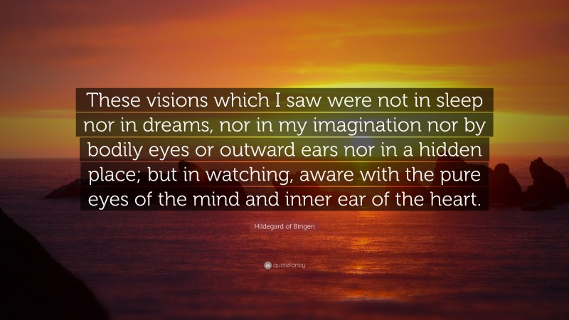 Hildegard of Bingen Quote: “These visions which I saw were not in sleep nor in dreams, nor in my imagination nor by bodily eyes or outward ears nor in a hidden place; but in watching, aware with the pure eyes of the mind and inner ear of the heart.”