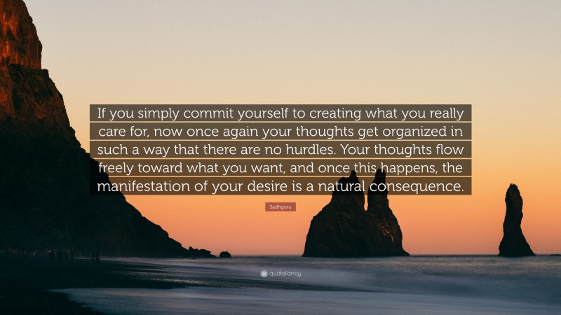Sadhguru Quote: “If you simply commit yourself to creating what you really care for, now once again your thoughts get organized in such a way that there are no hurdles. Your thoughts flow freely toward what you want, and once this happens, the manifestation of your desire is a natural consequence.”