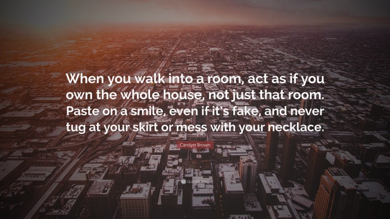 Carolyn Brown Quote: “When you walk into a room, act as if you own the whole house, not just that room. Paste on a smile, even if it’s fake, and never tug at your skirt or mess with your necklace.”