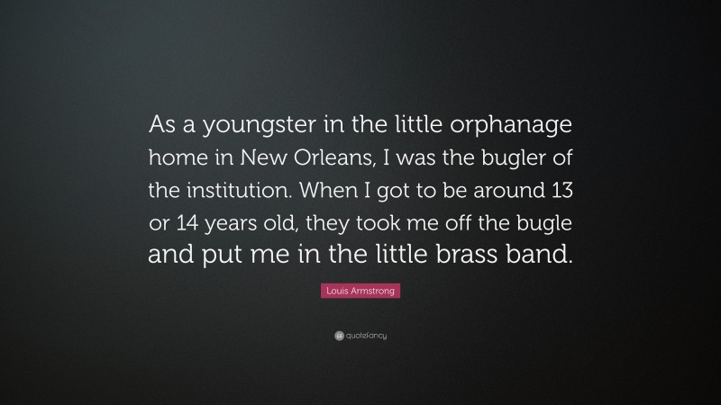 Louis Armstrong Quote: “As a youngster in the little orphanage home in New Orleans, I was the bugler of the institution. When I got to be around 13 or 14 years old, they took me off the bugle and put me in the little brass band.”