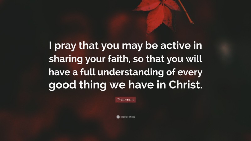 Philemon Quote: “I pray that you may be active in sharing your faith, so that you will have a full understanding of every good thing we have in Christ.”