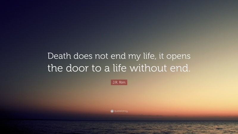 J.R. Rim Quote: “Death does not end my life, it opens the door to a life without end.”