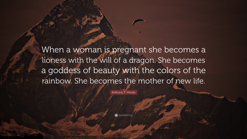 Anthony T. Hincks Quote: “When a woman is pregnant she becomes a lioness with the will of a dragon. She becomes a goddess of beauty with the colors of the rainbow. She becomes the mother of new life.”