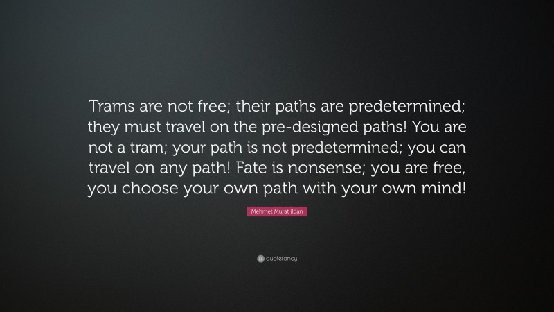 Mehmet Murat ildan Quote: “Trams are not free; their paths are predetermined; they must travel on the pre-designed paths! You are not a tram; your path is not predetermined; you can travel on any path! Fate is nonsense; you are free, you choose your own path with your own mind!”