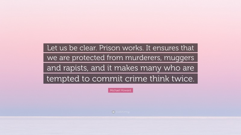 Michael Howard Quote: “Let us be clear. Prison works. It ensures that we are protected from murderers, muggers and rapists, and it makes many who are tempted to commit crime think twice.”