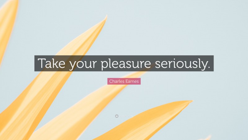 Charles Eames Quote: “Take your pleasure seriously.”
