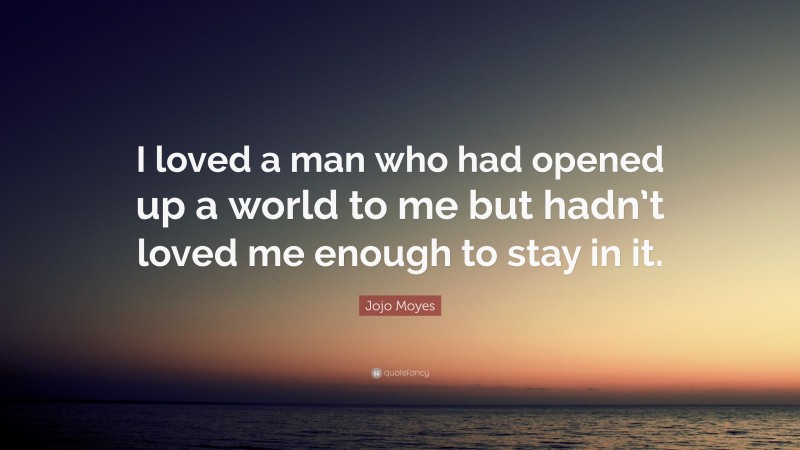 Jojo Moyes Quote: “I loved a man who had opened up a world to me but hadn’t loved me enough to stay in it.”